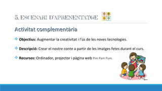 Activitat complementàriaActivitat complementària
v Objectius: Augmentar la creativitat i l’ús de les noves tecnologies.
v Descripció: Crear el nostre conte a partir de les imatges fetes durant el curs.
v Recursos: Ordinador, projector i pàgina web Pim Pam Pum.
 