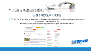 WEBS RECOMANADES:WEBS RECOMANADES:
v Educacontic.es, (2015). Recursos TIC para Educación Infantil | Nuevas tecnologías aplicadas a
la educación | Educa con TIC, de
http://www.educacontic.es/blog/recursos-tic-para-educacion-infantil
 