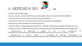 Ø Imatges triades de Google Imatges.
Ø Barroso, J. y Cabero, J. (coords.) (2013). Nuevos escenarios digitales. Madrid: Pirámide. ISBN: 978-84-368-2830-6
Ø M-Learning (2010), de http://es.slideshare.net/sorbivi/m-learning-3891064
Ø Es.slideshare.net, (2010). M – learning, de http://es.slideshare.net/sorbivi/m-learning-3891064
Ø Blog.nkastt.com, (2015). Northkastt, de http://blog.nkastt.com/
Ø AndroidPIT, (2015). Los mejores tablets para niños de 2015 – AndroidPIT, de http://www.androidpit.es/10-tablets-para-ninos
Ø Edukanda.es, (2015). 1.1. Definición del m-Learning, de http://www.edukanda.es/mediatecaweb/data/zip/1308/page_03.htm
Ø Sentidocomun.es, D. (2015). iPad y autismo: de T.I.C. y T.E.A. Escuela20.com, de
http://www.escuela20.com/autismo-tea-asperger/actualidad/ipad-y-autismo-de-tic-y-tea_2567_6_4061_0_1_in.html
Ø Sentidocomun.es, D. (2015). 5 ventajas y 5 desventajas del mLearning. Escuela20.com, de
http://www.escuela20.com/mleaerning-tecnologia-educativa/articulos-y-actualidad/5-ventajas-y-5-desventajas-del-mlearning_3175
Ø
 