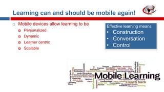 Learning can and should be mobile again!


Mobile devices allow learning to be


Personalized



Dynamic



Learner centric



Scalable

Effective learning means

• Construction
• Conversation
• Control

 