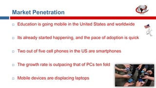 Market Penetration


Education is going mobile in the United States and worldwide



Its already started happening, and the pace of adoption is quick



Two out of five cell phones in the US are smartphones



The growth rate is outpacing that of PCs ten fold



Mobile devices are displacing laptops

 