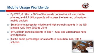 Mobile Usage Worldwide


By 2020, 6 billion - 80 % of the worlds population will use mobile
phones, and 4.7 billion people will access the Internet, primarily on
mobile devices



Smartphone access for middle and high school students in the US
jumped 42% from 2009 to 2010



44% of high school students in Title 1, rural and urban areas have
smartphones



It‟s the same percentage for students in suburban, non-Title 1
schools

 