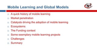 Mobile Learning and Global Models


A quick history of mobile learning



Market penetration



Catalysts driving the adoption of mobile learning



Ecosystems



The Funding context



Some exemplary mobile learning projects



Challenges



Summary

 
