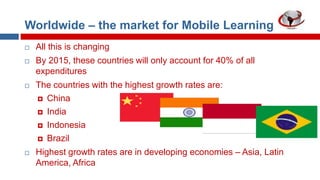 Worldwide – the market for Mobile Learning


All this is changing



By 2015, these countries will only account for 40% of all
expenditures



The countries with the highest growth rates are:
 China
 India
 Indonesia
 Brazil



Highest growth rates are in developing economies – Asia, Latin
America, Africa

 