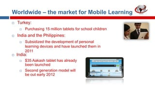 Worldwide – the market for Mobile Learning


Turkey:




India and the Philippines:




Purchasing 15 million tablets for school children
Subsidized the development of personal
learning devices and have launched them in
2011

India:




$35 Aakash tablet has already
been launched
Second generation model will
be out early 2012

 
