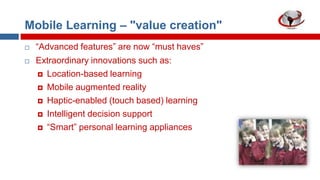 Mobile Learning – "value creation"



“Advanced features” are now “must haves”
Extraordinary innovations such as:
 Location-based learning
 Mobile augmented reality
 Haptic-enabled (touch based) learning
 Intelligent decision support
 “Smart” personal learning appliances

 