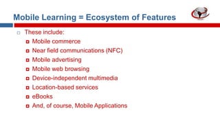 Mobile Learning = Ecosystem of Features


These include:
 Mobile commerce
 Near field communications (NFC)
 Mobile advertising
 Mobile web browsing
 Device-independent multimedia
 Location-based services
 eBooks
 And, of course, Mobile Applications

 