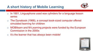 A short history of Mobile Learning


In 1901, Linguaphone used wax cylinders for a language lesson
series



The Dynabook (1968), a concept book-sized computer offered
simulated learning for children



MOBIlearn and M-Learning projects were funded by the European
Commission in the 2000s



It‟s the learner that has always been mobile!

 