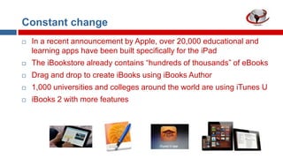 Constant change


In a recent announcement by Apple, over 20,000 educational and
learning apps have been built specifically for the iPad



The iBookstore already contains “hundreds of thousands” of eBooks



Drag and drop to create iBooks using iBooks Author



1,000 universities and colleges around the world are using iTunes U



iBooks 2 with more features

 