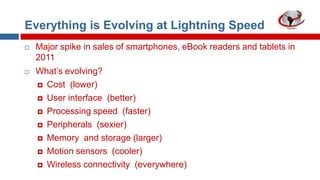 Everything is Evolving at Lightning Speed




Major spike in sales of smartphones, eBook readers and tablets in
2011
What‟s evolving?
 Cost (lower)
 User interface (better)
 Processing speed (faster)
 Peripherals (sexier)
 Memory and storage (larger)
 Motion sensors (cooler)
 Wireless connectivity (everywhere)

 