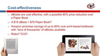 Cost-effectiveness


eBooks are cost effective, with a possible 80% price reduction over
a Paper Book



A $15 eBook = $75 Paper Book?



Amazon promises savings of up to 80% over print-based textbooks
with “tens of thousands” of eBooks available



Risks? TCO?

 