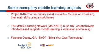 Some exemplary mobile learning projects


Project K-Nect for secondary at-risk students - focuses on increasing
their math skills using smartphones



The Mobile Learning Network (MoLeNET) in the UK - collaboratively
introduces and supports mobile learning in education and training.



Forsythe County, GA: BYOT (Bring Your Own Technology)

 