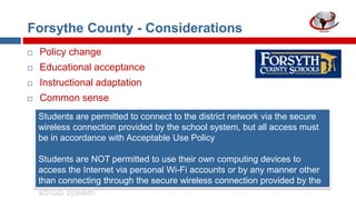 Forsythe County - Considerations


Policy change



Educational acceptance



Instructional adaptation



Common sense
Students are permitted to connect to the district network via the secure
wireless connection provided by the school system, but all access must
be in accordance with Acceptable Use Policy
Students are NOT permitted to use their own computing devices to
access the Internet via personal Wi-Fi accounts or by any manner other
than connecting through the secure wireless connection provided by the
school system

 