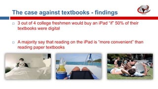 The case against textbooks - findings




3 out of 4 college freshmen would buy an iPad “if” 50% of their
textbooks were digital
A majority say that reading on the iPad is “more convenient” than
reading paper textbooks

 