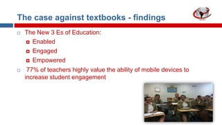 The case against textbooks - findings


The New 3 Es of Education:
 Enabled
 Engaged
 Empowered



77% of teachers highly value the ability of mobile devices to
increase student engagement

 