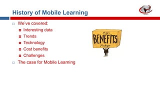 History of Mobile Learning


We‟ve covered:



Trends



Technology



Cost benefits




Interesting data

Challenges

The case for Mobile Learning

 
