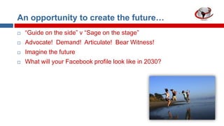 An opportunity to create the future…


“Guide on the side” v “Sage on the stage”



Advocate! Demand! Articulate! Bear Witness!



Imagine the future



What will your Facebook profile look like in 2030?

 
