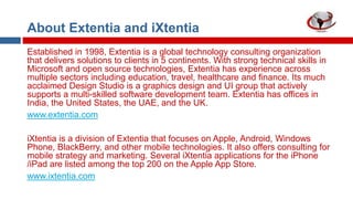 About Extentia and iXtentia
Established in 1998, Extentia is a global technology consulting organization
that delivers solutions to clients in 5 continents. With strong technical skills in
Microsoft and open source technologies, Extentia has experience across
multiple sectors including education, travel, healthcare and finance. Its much
acclaimed Design Studio is a graphics design and UI group that actively
supports a multi-skilled software development team. Extentia has offices in
India, the United States, the UAE, and the UK.
www.extentia.com
iXtentia is a division of Extentia that focuses on Apple, Android, Windows
Phone, BlackBerry, and other mobile technologies. It also offers consulting for
mobile strategy and marketing. Several iXtentia applications for the iPhone
/iPad are listed among the top 200 on the Apple App Store.
www.ixtentia.com

 
