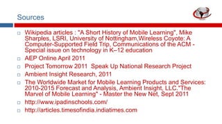 Sources











Wikipedia articles : "A Short History of Mobile Learning", Mike
Sharples, LSRI, University of Nottingham,Wireless Coyote: A
Computer-Supported Field Trip, Communications of the ACM Special issue on technology in K–12 education
AEP Online April 2011
Project Tomorrow 2011 Speak Up National Research Project
Ambient Insight Research, 2011
The Worldwide Market for Mobile Learning Products and Services:
2010-2015 Forecast and Analysis, Ambient Insight, LLC."The
Marvel of Mobile Learning" - Master the New Net, Sept 2011
http://www.ipadinschools.com/
http://articles.timesofindia.indiatimes.com

 