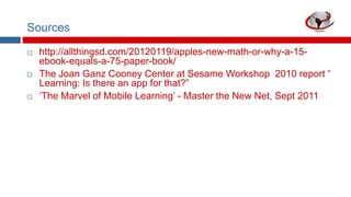 Sources






http://allthingsd.com/20120119/apples-new-math-or-why-a-15ebook-equals-a-75-paper-book/
The Joan Ganz Cooney Center at Sesame Workshop 2010 report “
Learning: Is there an app for that?”
„The Marvel of Mobile Learning‟ - Master the New Net, Sept 2011

 
