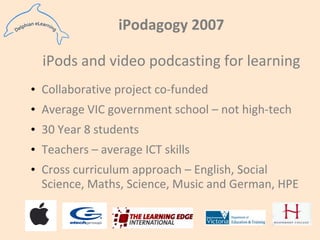 iPodagogy 2007iPods and video podcasting for learningCollaborative project co-fundedAverage VIC government school – not high-tech30 Year 8 studentsTeachers – average ICT skills Cross curriculum approach – English, Social Science, Maths, Science, Music and German, HPE