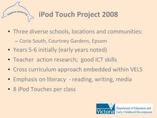iPod Touch Project 2008Three diverse schools, locations and communities:Corio South, Courtney Gardens, EpsomYears 5-6 initially (early years noted)Teacher  action research;  good ICT skillsCross curriculum approach embedded within VELSEmphasis on literacy  - reading, writing, media8 iPod Touches per class 