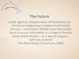 The Future‘public agencies [Departments of Education] and schools are beginning to explore multimobile services – convenient, flexible tools that enable users to access information in a range of formats using mobile devices – as a way to support…staff and students’ (The New Media Consortium, 2009) 