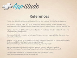 ReferencesProject Red (2010) Revolutionizing Education, One to One Institute, US. http://projectred.org/McFarlane, A. Triggs, P. & Yee, W. (2008). Researching mobile learning - Interim report to Becta http://partners.becta.org.uk/uploaddir/downloads/page_documents/research/mobile_learning.pdfNg, W. & Nicholas, H. (2009a). Introduction of pocket PC in schools: attitudes and beliefs in the first year. Computers and Education.Robertson, M. (2009) Innovative Schooling and Responsiveness to ongoing Global Change, La Trobe University, Melbourne Stead, G. (2006). Mobile technologies: transforming the future of learning, in Emerging Technologies for Learning, BECTA. http://partners.becta.org.uk/upload-dir/downloads/page_documents/research/emerging_technologies.pdfMetiri Group (2006) Technology in Schools, What the Research Says, Cisco Systems. http://www.cisco.com/web/strategy/docs/education/TechnologyinSchoolsReport.pdfDogeby, (2006)  Using iPods for Instruction, Principals Partnership, Florida. http://www.principalspartnership.com/iPods.pdf