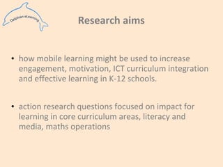 Research aimshow mobile learning might be used to increase engagement, motivation, ICT curriculum integration and effective learning in K-12 schools.action research questions focused on impact for learning in core curriculum areas, literacy and media, maths operations