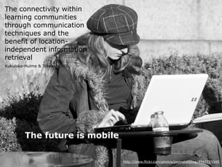 The connectivity within
 learning communities
 through communication
 techniques and the
 benefit of location-
 independent information
 retrieval
 Kukulska-Hulme & Traxler, 2005




                The future is mobile

L3T asissts m-Learning
Martin Ebner, Sandra Schön - mobile Learning 2011   http://www.flickr.com/photos/pennstatelive/4947735540
 