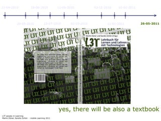 11-04-2010                   18-06-2010             11-09-2010          03-12-2010   01-02-2011




               29-05-2010                 23-07-2010       02-10-2010          11-01-2011         26-05-2011




                                                    yes, there will be also a textbook
L3T asissts m-Learning
Martin Ebner, Sandra Schön - mobile Learning 2011
 