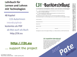 L3T
        Lehrbuch	
  für
        Lernen	
  und	
  Lehren                     L3T-Buchbestellung
        mit	
  Technologien                         Ja,	
  ich	
  bestelle	
  das	
  interdisziplinäre	
  Lehrbuch	
  „Lernen	
  und	
  Lehren	
  mit	
  Technologien“

                                                                                                                                                             	
  

                                                                                                                                                                    	
  


        48	
  Kapitel
               115	
  AutorInnen
          interdisziplinär
                                                                           Lehrbuch	
  für
        kostenlos	
  als	
  PDF
          ab	
  Mai	
  auch	
  als	
  Buch
                                                                           Lernen	
  und	
  Lehren
                                                                           mit	
  Technologien
                                                                            L3T braucht Ihre Unterstützung!
                                                                            Das	
  Lehrbuch	
  wurde	
  von	
  den	
  Herausgebern	
  in	
  ehrenamtli-­‐




                    http://l3t.eu
                                                                                                                                                                een
                                                                                                                                      -­‐




                                                                                                                                                              trd
                                                                            stellen.	
  Zudem	
  ermöglicht	
  Ihre	
  Paten-­‐




                                                                                                                                     zt
                                                                                                                   -­‐




        ... support the project
                                                                                                                                  et                         ae
                                                                                                    -­‐




                                                                                                                                                            Pw
                                                                            beteiligte.




L3T asissts m-Learning
                                                                                                                         J
Martin Ebner, Sandra Schön - mobile Learning 2011
 