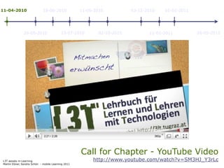 11-04-2010                   18-06-2010             11-09-2010          03-12-2010   01-02-2011




               29-05-2010                 23-07-2010       02-10-2010          11-01-2011         26-05-2011




                                                    Call for Chapter - YouTube Video
L3T asissts m-Learning                                   http://www.youtube.com/watch?v=SM3HJ_Y3rLc
Martin Ebner, Sandra Schön - mobile Learning 2011
 