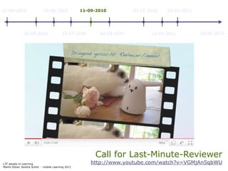 11-04-2010                   18-06-2010             11-09-2010          03-12-2010   01-02-2011




               29-05-2010                 23-07-2010       02-10-2010          11-01-2011         26-05-2011




                                                         Call for Last-Minute-Reviewer
L3T asissts m-Learning                                  http://www.youtube.com/watch?v=VGMjAn5qbWU
Martin Ebner, Sandra Schön - mobile Learning 2011
 