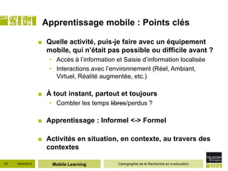 Apprentissage mobile : Points clés

                  ■ Quelle activité, puis-je faire avec un équipement
                    mobile, qui n’était pas possible ou difficile avant ?
                     • Accès à l’information et Saisie d’information localisée
                     • Interactions avec l’environnement (Réel, Ambiant,
                       Virtuel, Réalité augmentée, etc.)

                  ■ À tout instant, partout et toujours
                     • Combler les temps libres/perdus ?

                  ■ Apprentissage : Informel <-> Formel

                  ■ Activités en situation, en contexte, au travers des
                    contextes

11   05/04/2012       Mobile Learning         Cartographie de la Recherche en e-education
 