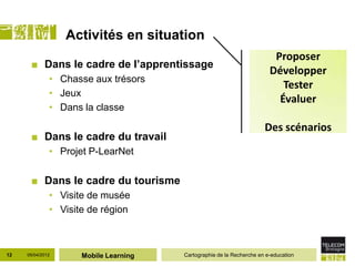 Activités en situation
                                                                         Proposer
      ■ Dans le cadre de l’apprentissage
                                                                        Développer
              • Chasse aux trésors
                                                                           Tester
              • Jeux
                                                                          Évaluer
              • Dans la classe

                                                                      Des scénarios
      ■ Dans le cadre du travail
              • Projet P-LearNet

      ■ Dans le cadre du tourisme
              • Visite de musée
              • Visite de région



12   05/04/2012      Mobile Learning   Cartographie de la Recherche en e-education
 