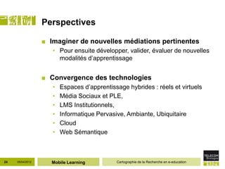 Perspectives

                  ■ Imaginer de nouvelles médiations pertinentes
                     • Pour ensuite développer, valider, évaluer de nouvelles
                       modalités d’apprentissage


                  ■ Convergence des technologies
                     •   Espaces d’apprentissage hybrides : réels et virtuels
                     •   Média Sociaux et PLE,
                     •   LMS Institutionnels,
                     •   Informatique Pervasive, Ambiante, Ubiquitaire
                     •   Cloud
                     •   Web Sémantique



24   05/04/2012     Mobile Learning          Cartographie de la Recherche en e-education
 