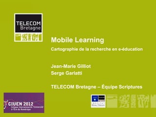 Mobile Learning
         Cartographie de la recherche en e-éducation


         Jean-Marie Gilliot
         Serge Garlatti

         TELECOM Bretagne – Équipe Scriptures




Mobile Learning
 