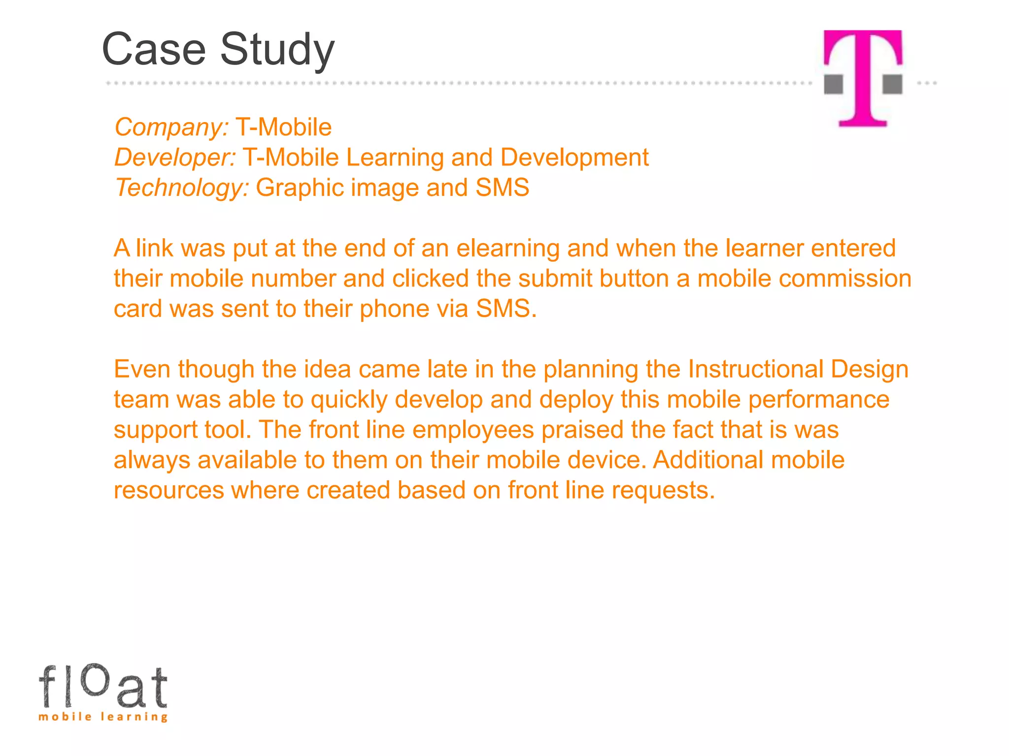 Case Study
Company: T-Mobile
Developer: T-Mobile Learning and Development
Technology: Graphic image and SMS

A link was put at the end of an elearning and when the learner entered
their mobile number and clicked the submit button a mobile commission
card was sent to their phone via SMS.

Even though the idea came late in the planning the Instructional Design
team was able to quickly develop and deploy this mobile performance
support tool. The front line employees praised the fact that is was
always available to them on their mobile device. Additional mobile
resources where created based on front line requests.
 