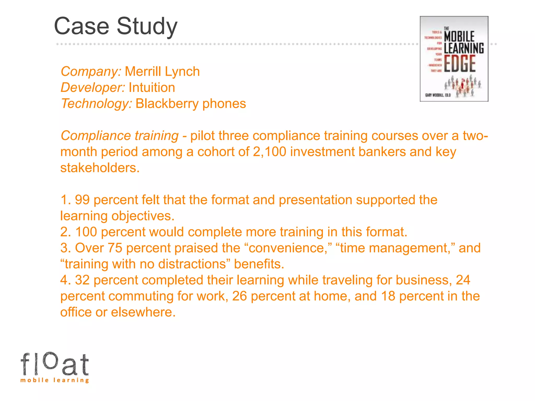 Case Study
Company: Merrill Lynch
Developer: Intuition
Technology: Blackberry phones

Compliance training - pilot three compliance training courses over a two-
month period among a cohort of 2,100 investment bankers and key
stakeholders.

1. 99 percent felt that the format and presentation supported the
learning objectives.
2. 100 percent would complete more training in this format.
3. Over 75 percent praised the “convenience,” “time management,” and
“training with no distractions” benefits.
4. 32 percent completed their learning while traveling for business, 24
percent commuting for work, 26 percent at home, and 18 percent in the
office or elsewhere.
 