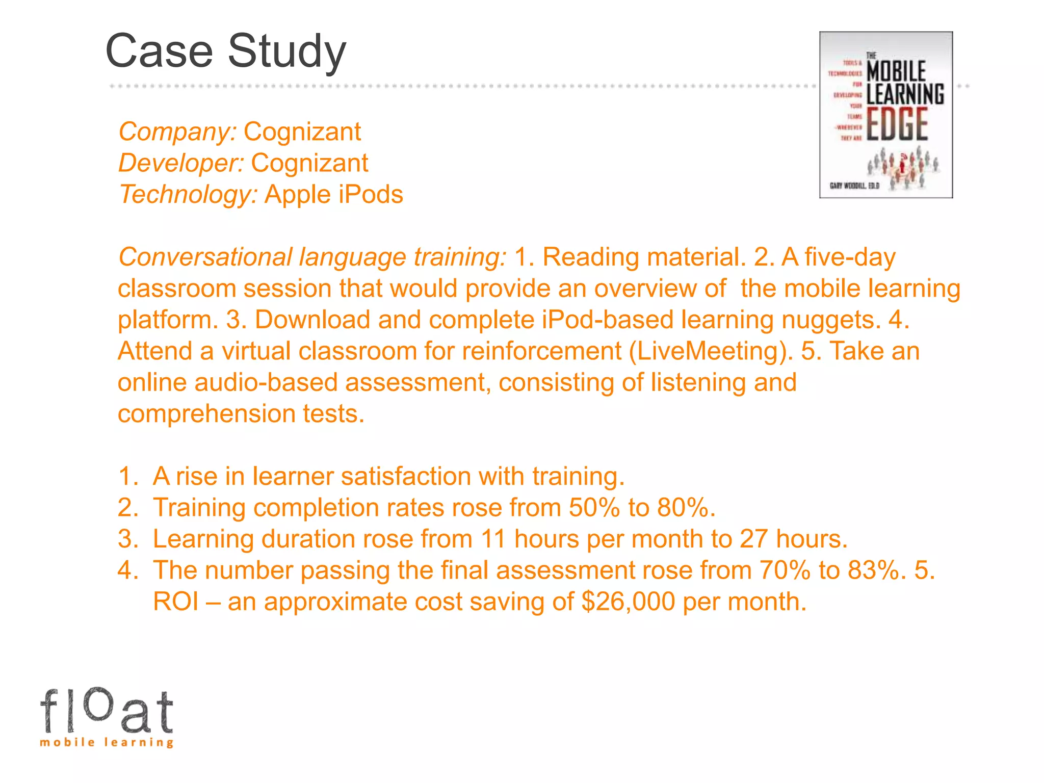Case Study
Company: Cognizant
Developer: Cognizant
Technology: Apple iPods

Conversational language training: 1. Reading material. 2. A five-day
classroom session that would provide an overview of the mobile learning
platform. 3. Download and complete iPod-based learning nuggets. 4.
Attend a virtual classroom for reinforcement (LiveMeeting). 5. Take an
online audio-based assessment, consisting of listening and
comprehension tests.

1.   A rise in learner satisfaction with training.
2.   Training completion rates rose from 50% to 80%.
3.   Learning duration rose from 11 hours per month to 27 hours.
4.   The number passing the final assessment rose from 70% to 83%. 5.
     ROI – an approximate cost saving of $26,000 per month.
 
