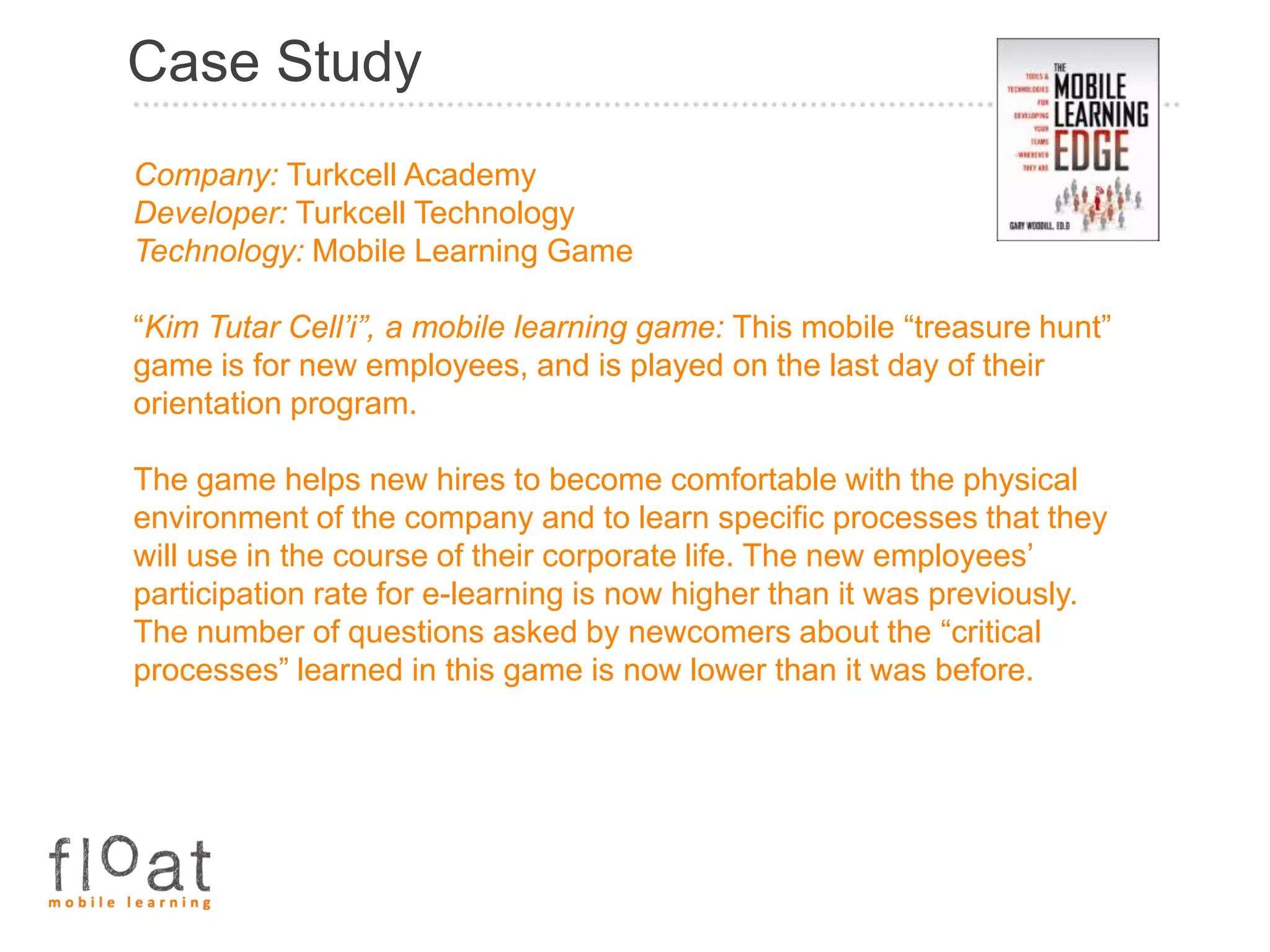 Case Study
Company: Turkcell Academy
Developer: Turkcell Technology
Technology: Mobile Learning Game

“Kim Tutar Cell’i”, a mobile learning game: This mobile “treasure hunt”
game is for new employees, and is played on the last day of their
orientation program.

The game helps new hires to become comfortable with the physical
environment of the company and to learn specific processes that they
will use in the course of their corporate life. The new employees’
participation rate for e-learning is now higher than it was previously.
The number of questions asked by newcomers about the “critical
processes” learned in this game is now lower than it was before.
 