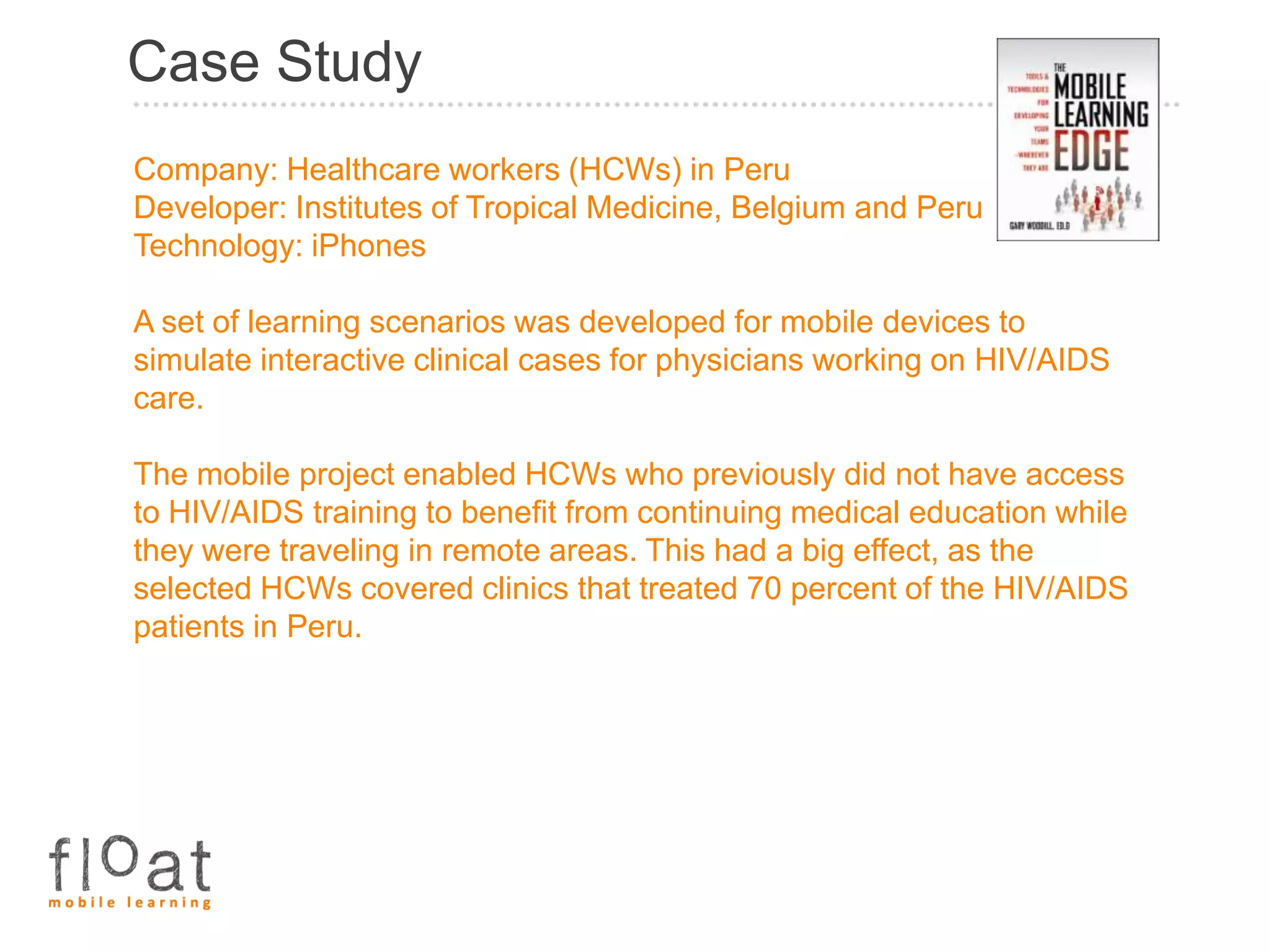 Case Study
Company: Healthcare workers (HCWs) in Peru
Developer: Institutes of Tropical Medicine, Belgium and Peru
Technology: iPhones

A set of learning scenarios was developed for mobile devices to
simulate interactive clinical cases for physicians working on HIV/AIDS
care.

The mobile project enabled HCWs who previously did not have access
to HIV/AIDS training to benefit from continuing medical education while
they were traveling in remote areas. This had a big effect, as the
selected HCWs covered clinics that treated 70 percent of the HIV/AIDS
patients in Peru.
 