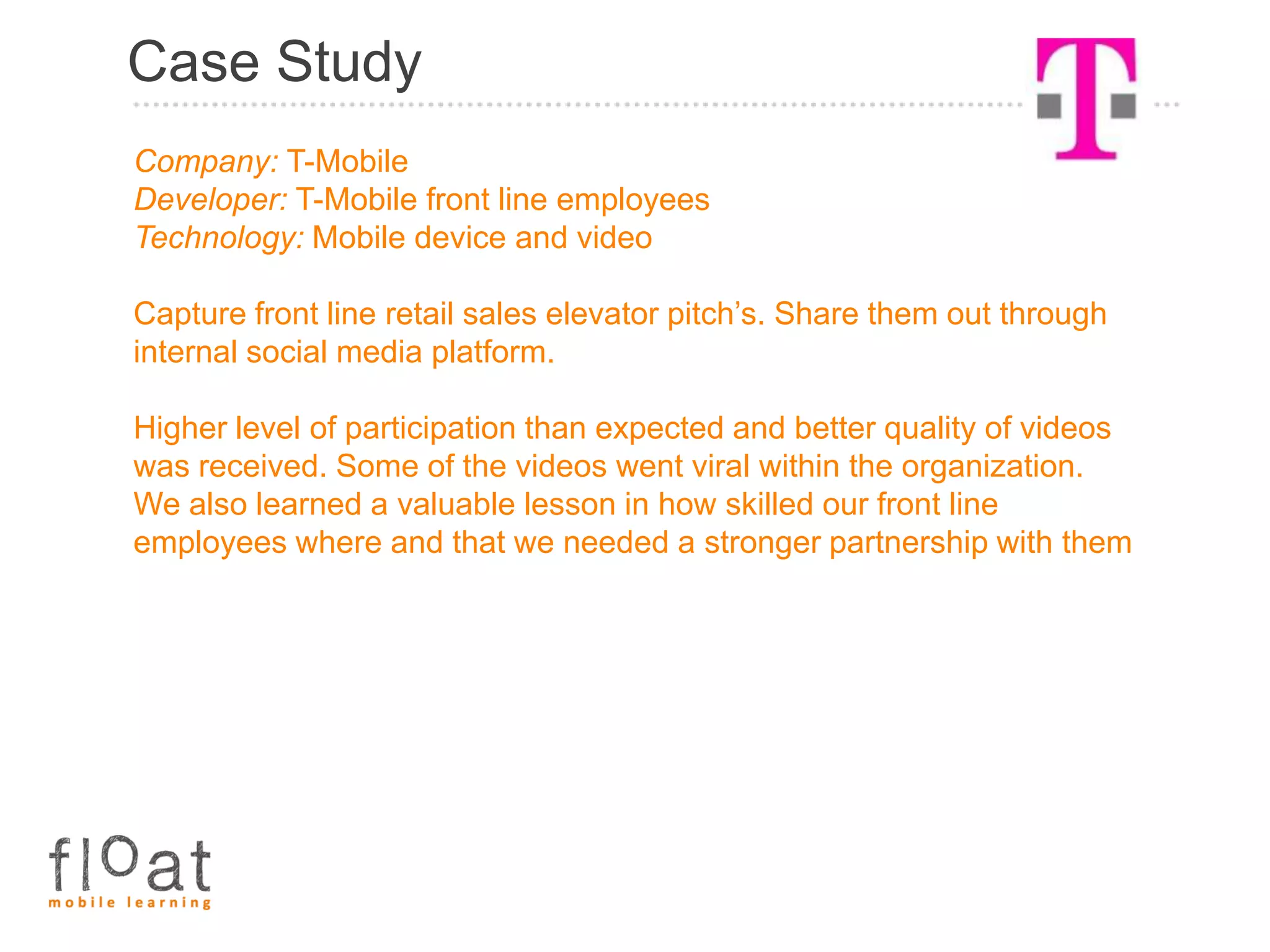 Case Study
Company: T-Mobile
Developer: T-Mobile front line employees
Technology: Mobile device and video

Capture front line retail sales elevator pitch’s. Share them out through
internal social media platform.

Higher level of participation than expected and better quality of videos
was received. Some of the videos went viral within the organization.
We also learned a valuable lesson in how skilled our front line
employees where and that we needed a stronger partnership with them
 