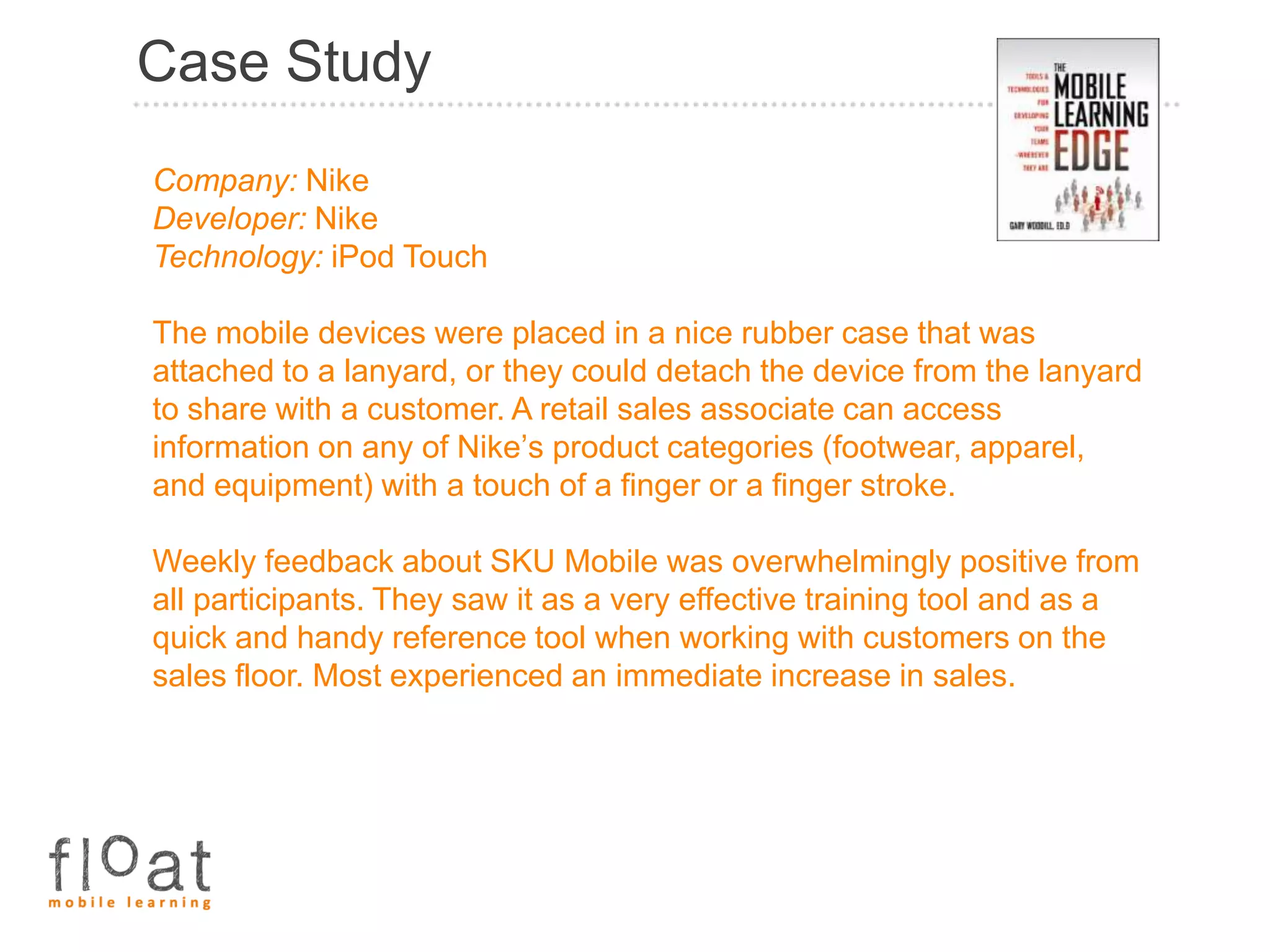 Case Study
Company: Nike
Developer: Nike
Technology: iPod Touch

The mobile devices were placed in a nice rubber case that was
attached to a lanyard, or they could detach the device from the lanyard
to share with a customer. A retail sales associate can access
information on any of Nike’s product categories (footwear, apparel,
and equipment) with a touch of a finger or a finger stroke.

Weekly feedback about SKU Mobile was overwhelmingly positive from
all participants. They saw it as a very effective training tool and as a
quick and handy reference tool when working with customers on the
sales floor. Most experienced an immediate increase in sales.
 