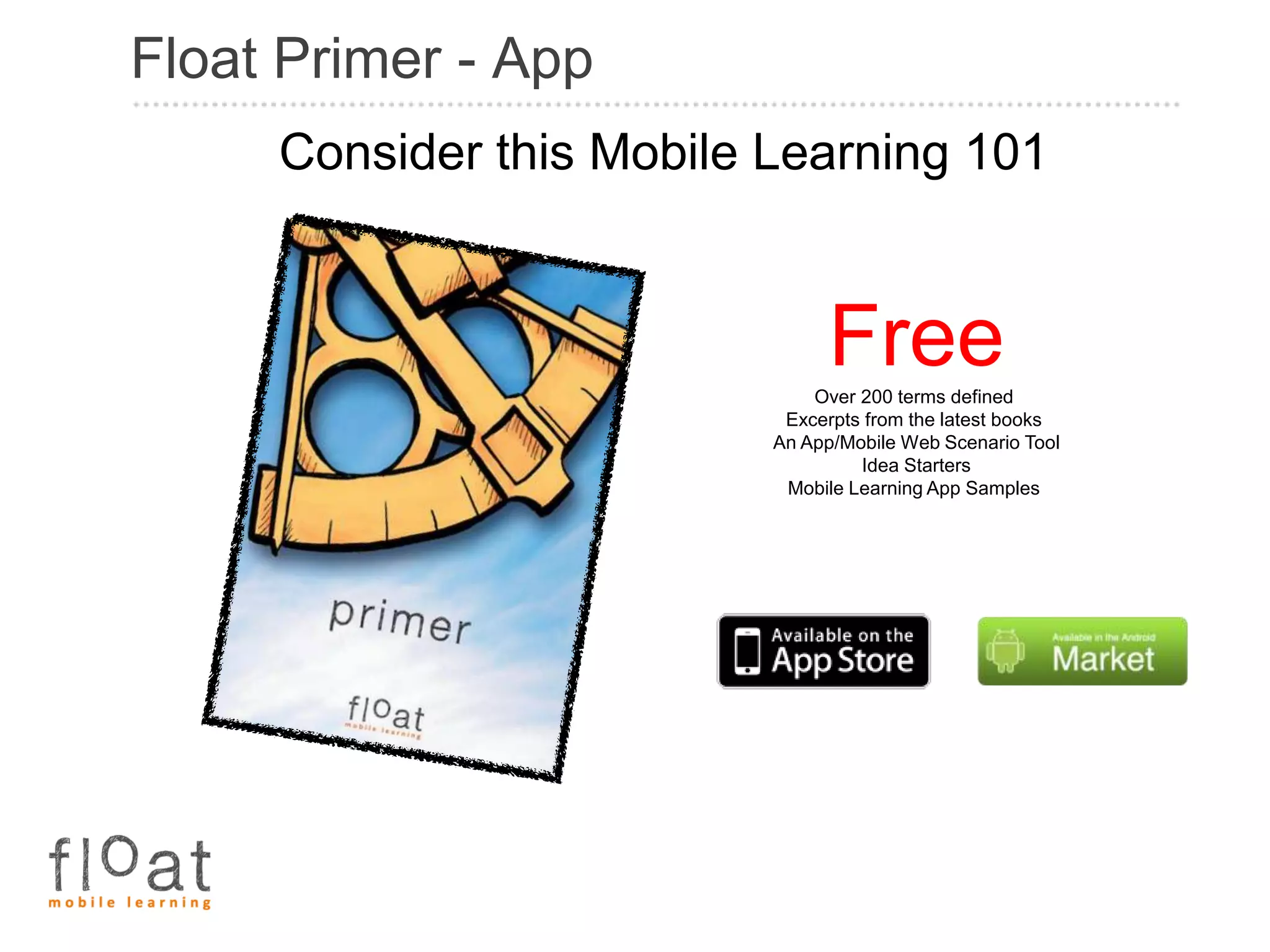 Float Primer - App
     Consider this Mobile Learning 101


                               Free
                              Over 200 terms defined
                           Excerpts from the latest books
                          An App/Mobile Web Scenario Tool
                                   Idea Starters
                           Mobile Learning App Samples
 