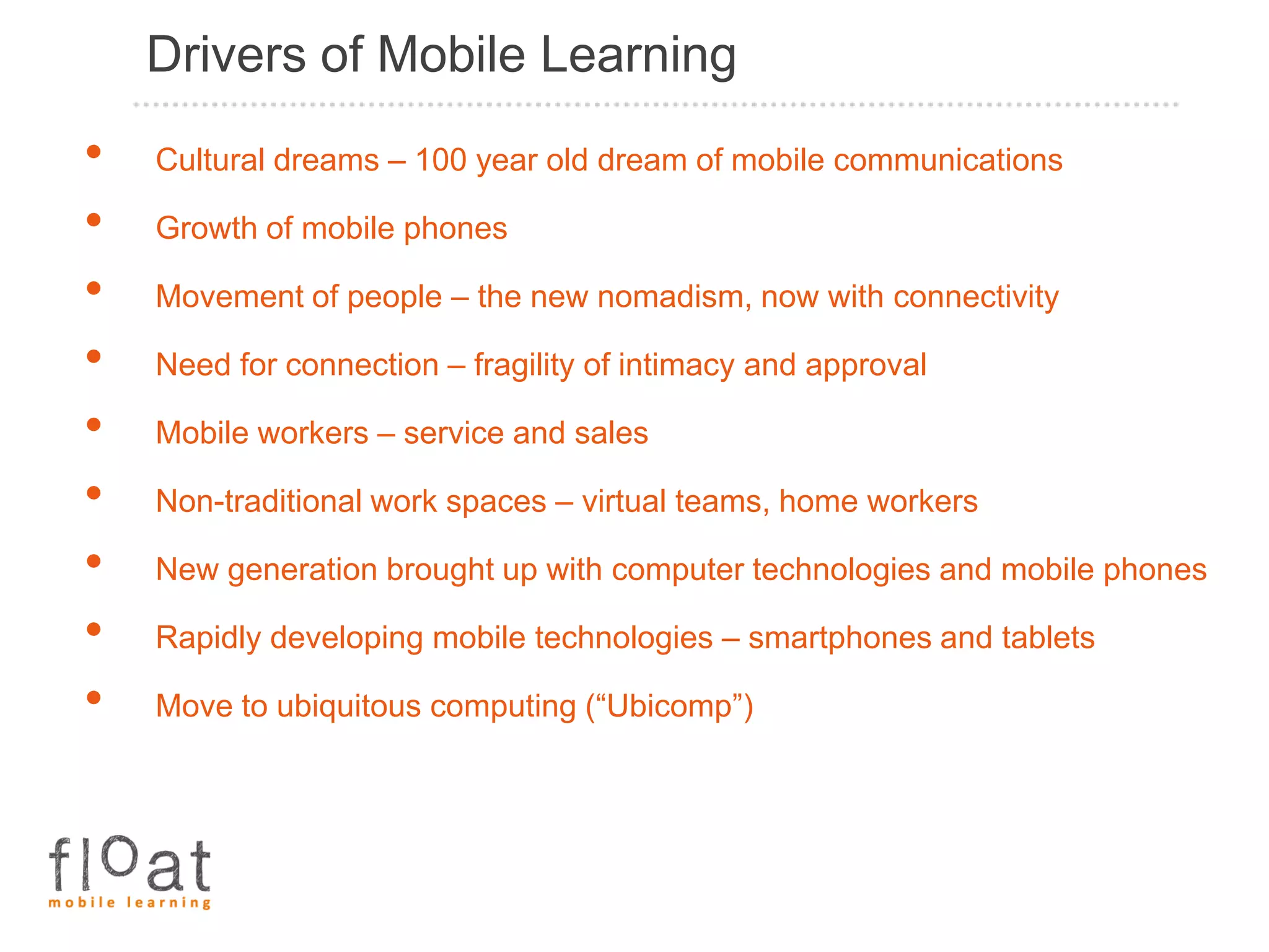 Drivers of Mobile Learning
•   Cultural dreams – 100 year old dream of mobile communications

•   Growth of mobile phones

•   Movement of people – the new nomadism, now with connectivity

•   Need for connection – fragility of intimacy and approval

•   Mobile workers – service and sales

•   Non-traditional work spaces – virtual teams, home workers

•   New generation brought up with computer technologies and mobile phones

•   Rapidly developing mobile technologies – smartphones and tablets

•   Move to ubiquitous computing (“Ubicomp”)
 