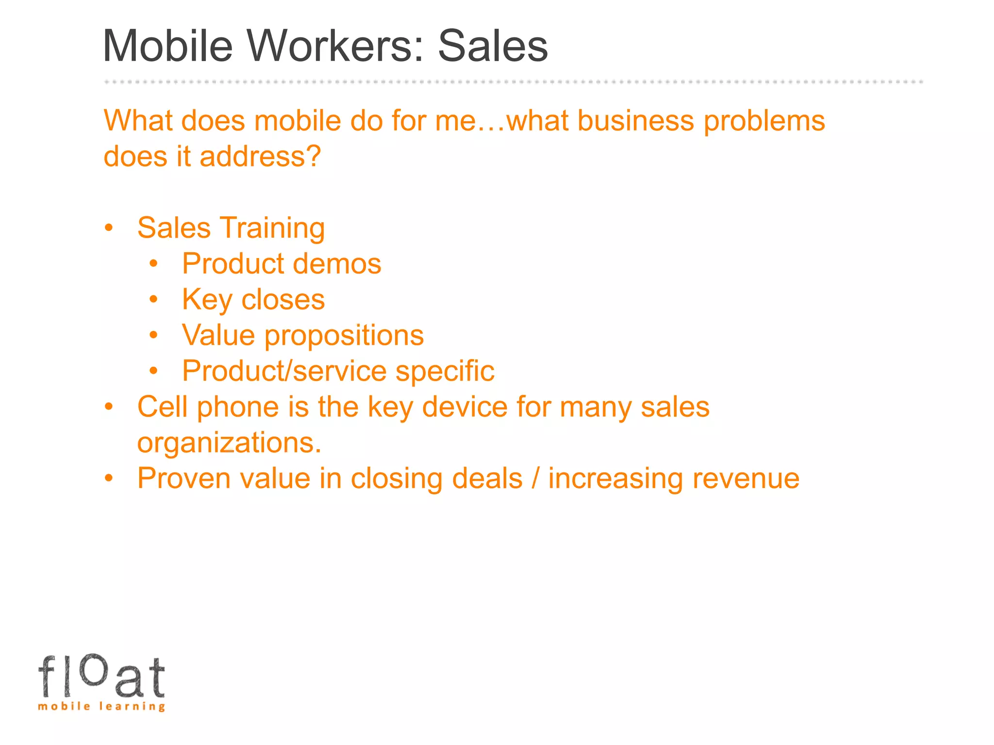Mobile Workers: Sales
What does mobile do for me…what business problems
does it address?

• Sales Training
   • Product demos
   • Key closes
   • Value propositions
   • Product/service specific
• Cell phone is the key device for many sales
  organizations.
• Proven value in closing deals / increasing revenue
 