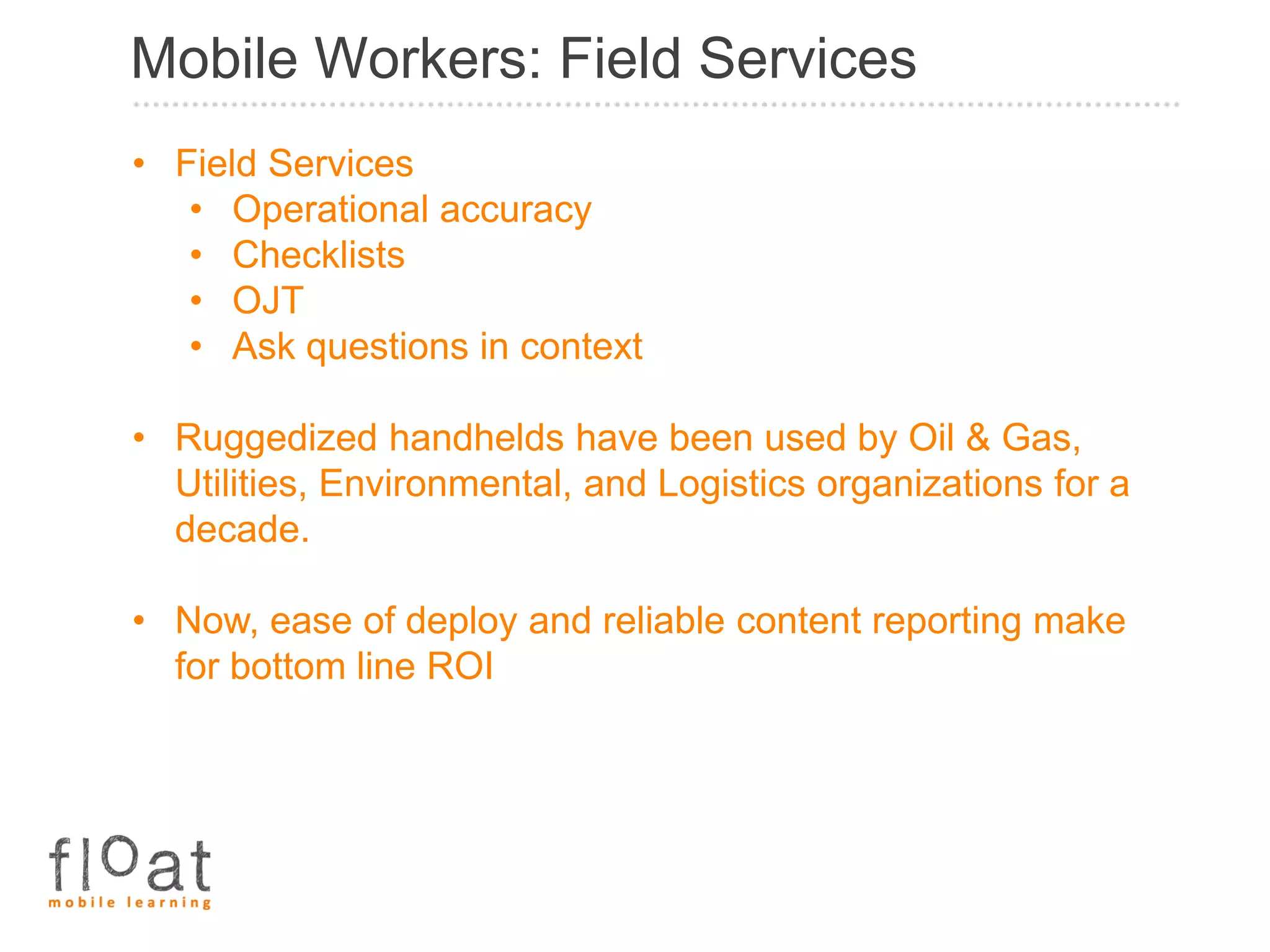 Mobile Workers: Field Services
• Field Services
   • Operational accuracy
   • Checklists
   • OJT
   • Ask questions in context

• Ruggedized handhelds have been used by Oil & Gas,
  Utilities, Environmental, and Logistics organizations for a
  decade.

• Now, ease of deploy and reliable content reporting make
  for bottom line ROI
 