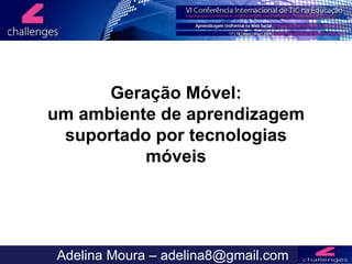 Mobile Learning Adelina Moura – adelina8@gmail.com Geração Móvel: um ambiente de aprendizagem suportado por tecnologias móveis 
